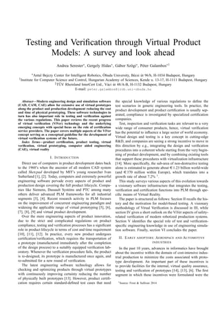 Testing and Veriﬁcation through Virtual Product
Models: A survey and look ahead
Andrea Serester∗, Gergely Hidas∗, G´abor Sz¨ogi∗, P´eter Galambos∗†
∗Antal Bejczy Center for Intelligent Robotics, ´Obuda University, B´ecsi ´ut 96/b, H-1034 Budapest, Hungary
†Institute for Computer Science and Control, Hungarian Academy of Sciences, Kende u. 13-17, H-1111 Budapest, Hungary
‡T ¨UV Rheinland InterCert Ltd., V´aci ´ut 48/A-B, H-1132 Budapest, Hungary
E-mail: peter.galambos@irob.uni-obuda.hu
Abstract—Modern engineering design and simulation software
(CAD, CAM, CAE) allow for extensive use of virtual prototypes
along the product and production development reducing the cost
and time of physical prototyping. These software technologies in
turn has also important role in testing and veriﬁcation against
the various regulations. This paper reviews the recent progress
of virtual veriﬁcation (ViVer) technology and the underlying
emerging concepts with special focus on the role of certiﬁcation
service providers. The paper covers multiple aspects of the ViVer
concept serving as a conceptual guideline for the development of
virtual veriﬁcation systems of the future.
Index Terms—product certiﬁcation, product testing, virtual
veriﬁcation, virtual prototyping, computer aided engineering
(CAE), virtual reality
I. INTRODUCTION
Direct use of computers in product development dates back
to the 1960’s when the ancestor of all modern CAD system
called Sketcpad developed by MIT’s young researcher Ivan
Sutherland [1], [2]. Today, computers and extremely powerful
engineering software pervade every aspects of product and
production design covering the full product lifecycle. Compa-
nies like Siemens, Dassault Syst´ems and PTC among many
others deliver advanced PLM frameworks for all industrial
segments [3], [4]. Recent research activity in PLM focuses
on the improvement of concurrent engineering paradigm and
widening the applicable range of virtual prototyping [5], [6],
[7], [8], [9] and virtual product development.
Over the mere engineering aspects of product innovation,
due to the strict and complicated regulations on product
compliance, testing and veriﬁcation processes has a signiﬁcant
role in product lifecycle in terms of cost and time requirement
[10], [11], [12]. In practice, every new product undergoes
certiﬁcation/veriﬁcation, which requires the transportation of
a prototype (manufactured immediately after the completion
of the design process) to a suitably equipped veriﬁcation lab-
oratory. Whenever the veriﬁcation procedure fails, the product
is re-designed, its prototype is manufactured once again, and
re-submitted for a new round of veriﬁcation.
The latest engineering software technology allows for
checking and optimizing products through virtual prototypes
with continuously improving certainty reducing the number
of physically built prototypes [13]. However, product certiﬁ-
cation requires certain standard-deﬁned test cases that need
the special knowledge of various regulations to deﬁne the
test scenarios in generic engineering tools. In practice, the
product development and product certiﬁcation is usually sep-
arated, compliance is investigated by specialized certiﬁcation
companies.
Test, inspection and veriﬁcation tasks are relevant to a very
wide range of consumer products, hence, virtual veriﬁcation
has the potential to inﬂuence a large sector of world economy.
Virtual design and testing is a key concept in cutting-edge
R&D, and companies are seeing a strong incentive to move in
this direction by e.g., integrating the design and veriﬁcation
procedures into a coherent whole starting from the very begin-
ning of product development, and by combining existing tools
that support these procedures with virtualization infrastructure
[14]. More speciﬁcally, the sub-area of non-destructive testing
alone is estimated to generate about e 1.23 billion world-wide
(and e 370 million within Europe), which translates into a
growth rate of about 7.2% 1
.
This study surveys various aspects of this evolution towards
a visionary software infrastructure that integrates the testing,
veriﬁcation and certiﬁcation functions into PLM through spe-
ciﬁc means of Virtual Reality.
The paper is structured as follows: Section II recalls the his-
tory and the motivation for model-based testing. A visionary
methodology of Virual Veriﬁcation is discussed in III, while
section IV gives a short outlook on the ViVer aspects of safety-
related veriﬁcation of modern robotized production systems.
Section V identiﬁes the special role of test and veriﬁcation-
speciﬁc engineering knowledge in use of engineering simula-
tion software. Finally, section VI concludes the paper.
II. EARLY ADOPTERS: AEROSPACE AND AUTOMOTIVE
INDUSTRIES
In the past 10 years, advances in informatics have brought
about the incentive within the domain of cost-intensive indus-
trial production to minimize the costs associated with proto-
type development. An important part of these incentives is
to provide facilities for the internal, virtual quality assurance,
testing and veriﬁcation of prototypes [14], [13], [6]. The ﬁrst
segment in which these incentives were formulated were the
1Source: Frost & Sullivan 2014
 