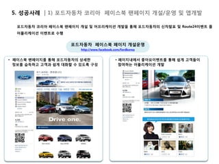 5. 성공사례 | 1) 포드자동차 코리아 페이스북 팬페이지 개설/운영 및 앱개발

  포드자동차 코리아 페이스북 팬페이지 개설 및 어프리케이션 개발을 통해 포드자동차의 신차발표 및 Route24이벤트 를
  어플리케이션 이벤트로 수행


                    포드자동차 페이스북 페이지 개설운영
                        http://www.facebook.com/fordkorea


• 페이스북 팬페이지를 통해 포드자동차의 상세한                   • 페이지내에서 좋아요이벤트를 통해 쉽게 고객들이
  정보를 습득하고 고객과 쉽게 대화할 수 있도록 구성                 참여하는 어플리케이션 개발
 