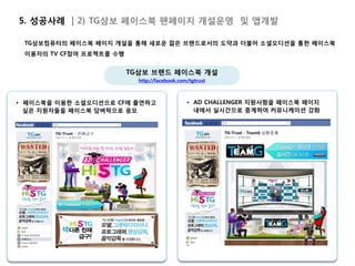 5. 성공사례 | 2) TG삼보 페이스북 팬페이지 개설운영 및 앱개발

 TG삼보컴퓨터의 페이스북 페이지 개설을 통해 새로운 젊은 브랜드로서의 도약과 더불어 소셜오디션을 통한 페이스북
 이용자의 TV CF참여 프로젝트를 수행


                         TG삼보 브랜드 페이스북 개설
                           http://facebook.com/tgtrust



• 페이스북을 이용한 소셜오디션으로 CF에 출연하고                  • AD CHALLENGER 지원사항을 페이스북 페이지
  싶은 지원자들을 페이스북 담벼락으로 응모                        내에서 실시간으로 중계하여 커뮤니케이션 강화
 