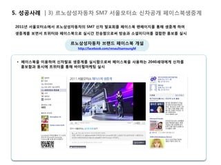 5. 성공사례 | 3) 르노삼성자동차 SM7 서울모터쇼 신차공개 페이스북생중계

2011년 서울모터쇼에서 르노삼성자동차의 SM7 신차 발표회를 페이스북 팬페이지를 통해 생중계 하여
생중계를 보면서 트위터와 페이스북으로 실시간 전송함으로써 방송과 소셜미디어를 결합한 홍보를 실시

                 르노삼성자동차 브랜드 페이스북 개설
                    http://facebook.com/renaultsamsungM



 • 페이스북을 이용하여 신차발표 생중계를 실시함으로써 페이스북을 사용하는 2040세대에게 신차를
   홍보함과 동시에 트위터를 통해 바이럴마케팅 실시
 