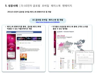 5. 성공사례 | 5) LG전자 글로벌 모바일 페이스북 팬페이지

 2011년 LG전자 글로벌 모바일 페이스북 팬페이지의 앱 개발



                    LG 글로벌 모바일 페이스북 앱 개발
                       http://www.facebook.com/LGMobile


• 페이스북 팬페이지를 통해 , 글로벌 페이스북에                • 국가별로 LG글로벌 페이스북 통해 고객의 소리를
  적용할 수 있는 어플리케이션 개발                         들을 수 있는 탭개발
 