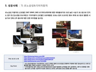 5. 성공사례 | 7) 르노삼성&기아자동차

르노삼성 자동차의 신모델인 SM7 09MY, SM5 LE EXCLUSIVE에 대한 파워블로거의 수준 높은 시승기 포스팅으로 인지
도 증가 및 입소문을 유도하였고 기아자동차 신모델인 포르테쿱은 오토쇼 등의 오프라인 행사 취재 포스팅과 결합한 시
승기로 인해 신차 출시에 대한 강한 바이럴을 일으킴.




                http://khaiyang.tistory.com/300
                http://blog.naver.com/bissannun/150037645925
  주요 포스트 소개
                http://blog.naver.com/smoker3/30052484529
                http://photomarian.com/72214989
                * 르노삼성자동차와 기아자동차의 시승단 10명과 함께 오프모임을 진행하여 차량에 대한 정보습득 및 스튜디오
                촬영을 통해 차량의 섬세하고 다양한 이미지 소개
    Key Point
                * 기아자동차의 경우 프레스(미디어)데이에 앞서 블로거들에게 신차량을 먼저 공개하여 스튜디오 촬영을 진행
                * 출시전의 신차를 시승하여 작성한 컨텐츠는 온라인 상에 많은 관심 집중을 불러 일으킴
 