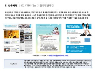 5. 성공사례 | 12) YES리더스 기업가정신특강

중소기업이 진행하고 있는 YES리더 기업가정신 특강 활성화 및 기업가정신 함양을 위해 모든 사람들이 적극적으로 참
여하고 정보의 공유를 위해 블로그와 신속한 정보를 위해 트위터등의 소셜미디어를 구축하였으며 YES CEO 인터뷰, YES
리더캠프, 기업가정신대회, 공모전등 사용자 참여 콘텐츠 및 새로운 기회와 아이디어를 제공할 수 있는 프로그램 진행




                         YES리더스 대표 블로그 : http://blog.yesleaders.com/


                * 전세계에서 가장 많은 유저층을 보유하고 있는 강력한 CMS(Contents Management System)인 워드프레스 플
                랫폼을 이용하여 홈페이지와 같은 강력한 기능과 소셜플로그인을 사용하여 우수한 블로그플랫폼을 선보임
    Key Point   * 성공한 CEO를 직접 인터뷰하여 동영상 및 컬럼형식의 양질의 콘텐츠, 특강 리뷰와 YES캠프 참여 후기등의 사
                용자 콘텐츠, YES기업가정신, Chance 서적 발간 및 리뷰등 풍부한 콘텐츠를 통한 중소기업청 대표 블로그로 성장
                * 총 3만여명의 수강생과 200개 대학, 300회의 특강등 연간 10억대의 사업규모로 성장
 