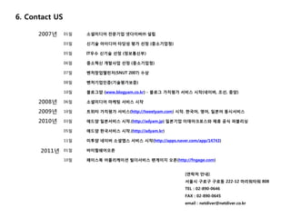 6. Contact US

      2007년     01월   소셜미디어 전문기업 넷다이버㈜ 설립

                03월   신기술 아이디어 타당성 평가 선정 (중소기업청)

                05월   IT우수 신기술 선정 (정보통신부)

                06월   중소혁신 개발사업 선정 (중소기업청)

                07월   벤처창업챌린저(SNUT 2007) 수상

                08월   벤처기업인증(기술평가보증)

                10월   블로그얌 (www.blogyam.co.kr) - 블로그 가치평가 서비스 시작(네이버, 조선, 중앙)

      2008년     06월   소셜미디어 마케팅 서비스 시작

      2009년     10월   트위터 가치평가 서비스(http://tweetyam.com) 시작. 한국어, 영어, 일본어 동시서비스

      2010년     03월   애드얌 일본서비스 시작.(http://adyam.jp) 일본기업 이데아크로스와 제휴 공식 퍼블리싱

                05월   애드얌 한국서비스 시작.(http://adyam.kr)

                11월   미투얌 네이버 소셜앱스 서비스 시작(http://apps.naver.com/app/14743)

      2011년     01월   바이럴쉐어오픈

                10월   페이스북 어플리케이션 빌더서비스 팬게이지 오픈(http://fngage.com)


                                                            [연락처 안내]
                                                            서울시 구로구 구로동 222-12 마리워타워 808
                                                            TEL : 02-890-0646
                                                            FAX : 02-890-0645
                                                            email : netdiver@netdiver.co.kr
 