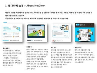 1. 넷다이버 소개 – About NetDiver

  세상의 기준을 세우다라는 슬로건으로 2007년1월 설립한 넷다이버는 블로그얌, 트윗얌, 미투얌 등 소셜미디어 가치평가
  서비스를 운영하고 있으며 ,
  소셜미디어 광고서비스인 애드얌, 페이스북 앱빌더인 팬게이지를 서비스하고 있습니다.




                    트윗얌은                                       팬게이지는
블로그얌은                                     애드얌은
                    마이크로블로그인 트위터 가치평가                          페이스북 어플리케이션을
세계최초의 블로그 가치평가                            트위터를 이용한 광고 서비스로서
                    서비스로서 트위터의 미디어 가치를                         누구나 쉽게 만들 수 있는 빌더
서비스로서 블로그의 미디어와                           광고주가 사전에 자신의 텍스트
                    가격으로 나타내주는 서비스입니다.                         로서 디자이너와 개발자 없이도
브랜드 가치를 가격으로                              광고나 쿠폰문구를 애드얌사이트에
                    트윗얌은 한국어, 영어, 일본어로                         페이스북 어플리케이션을 누구나
나타내주는 서비스입니다.                             등록해 놓으면 관심있는 트위터들이
                    서비스하면서 가격을 달러화,                            쉽게 만들 수 있도록 도와주는
현재 네이버, 다음, 조선일보,                         그 텍스트 문구를 자신의 트위터에
                    유로화, 엔화, 위안화로 표시하여                         서비스입니다.
중앙일보 블로그의 가치를 평가                          트윗하고 팔로우수만큼 보상받는
                    전세계의 트위터 사용자들이 즉시
받을 수 있습니다                                 리얼타임 웹모바일 텍스트
                    트위터의 가격을 알 수 있는 글로벌
                                          광고 서비스입니다
                    서비스 입니다
 