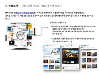 3. 상품소개 | 페이스북 페이지 앱빌더 / 팬게이지

팬게이지는 (http://www.fngage.com)은 페이스북 팬게이지의 어플리케이션을 디자이너와 개발자 없이도
강력한 도구입니다. 사용자는 간단한 결제후에 곧바로 팬게이지를 통해 페이스북 상에서 실시간으로 이벤트를 열 수 있
습니다

                                   팬게이지의 강력한 기능

                                    팬게이지는 한 번의 결제로 다양한 어플리케이션을 설치할 수 있습니다.
                                     웰컴앱, 포토북, 동영상, 쿠폰 등 다앙한 앱을 통해서
                                     귀사가 원하는 방식으로 페이스북 앱을 페이지에 장착하여 프로모션
                                     할 수 있습니다.


                                     사진콘텐스트, 생중계 등의 고난이도 어플리케이션들을 쉽게 곧바로
                                     설치 사용할 수 있습니다.
 
