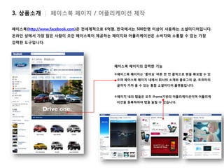 3. 상품소개 | 페이스북 페이지 / 어플리케이션 제작

페이스북(http://www.facebook.com)은 전세계적으로 6억명, 한국에서는 500만명 이상이 사용하는 소셜미디어입니다.
온라인 상에서 가장 많은 사람이 모인 페이스북이 제공하는 페이지와 어플리케이션은 소비자와 소통할 수 있는 가장
강력한 도구입니다.




                                     페이스북 페이지의 강력한 기능

                                     페이스북 페이지는 ‘좋아요’ 버튼 한 번 클릭으로 팬을 확보할 수 있
                                      으며 페이스북 페이지 내에서 회사의 소개와 블로그의 글, 트위터의
                                      글까지 가져 올 수 있는 통합 소셜미디어 플랫폼입니다.


                                     페이지 내의 탭들은 모두 iframe기반의 어플리케이션이며 어플리케
                                      이션을 등록하여야 탭을 늘릴 수 있습니다.
 
