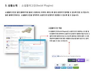 3. 상품소개 | 소셜플러그인(Social Plugins)

소셜플러그인은 일반 홈페이지와 블로그 등에서도 트위터, 페이스북 등의 운영자가 참여할 수 있도록 만든 도구입니다.
일반 홈페이지에서도 소셜플러그인을 장착하여 소셜미디어 운영자가 방문할 수 있도록 할 수 있습니다.




                                소셜플러그인 적용

                                소셜플러그인(Social-Plugins)은 소셜미디어가 제공하는 코드를 일
                                 반 웹페이지에 장착하여 소셜미디어 운영자가 웹페이지를 자신의 소
                                 셜미디어에 업데이트 할 수도 있으며 [좋아요] 버튼의 클릭 수 또한
                                 제공하여 웹페이지에 대한 사람들의 관심도를 불러 일으키고 참여
                                 또한 높일 수 있는 도구입니다.
 