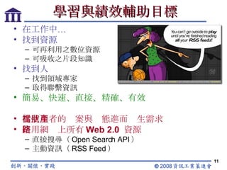學習與績效輔助目標 在工作中… 找到資源 可再利用之數位資源 可吸收之片段知識 找到人 找到領域專家 取得聯繫資訊 簡易、快速、直接、精確、有效 從使用者的檔案與狀態進而產生需求 使用網路上所有 Web 2.0  資源 直接搜尋（ Open Search API ） 主動資訊（ RSS Feed ） 