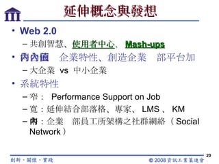 延伸概念與發想 Web 2.0 共創智慧、 使用者中心 、 Mash-ups 符合國內企業特性、創造企業內部平台加值 大企業  vs  中小企業 系統特性 窄：  Performance Support on Job 寬：延伸結合部落格、專家、 LMS 、 KM 窄：企業內部員工所架構之社群網絡（ Social Network ） 