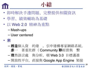 小結 即時解決手邊問題、完整提供相關資訊 學習、績效輔助為基礎 以 Web 2.0  精神為重點 Mash-ups User centered 未來 透過個人資料的建立，引申建構專家網絡系統，進一步著重社群（ Community ）經營與聯繫 自然語言處理與分析，朝 Web 3.0  目標邁進 開放性平台，直接與 Google App Engine  架接 