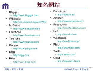 知名網站 Blogger http://www.blogger.com Wikipedia http://zh.wikipedia.org/wiki/Wiki MySpace http://www.myspace.com Facebook http://www.facebook.com YouTube http://www.youtube.com Google http://www.google.com Digg http://digg.com Bebo http:// www.bebo.com Del.icio.us http://del.icio.us/ Amazon http://www.amazon.com/ Feedburner http://www.feedburner.com Furl http://www.furl.net/ Wordpress http://wordpress.org/ Flickr http://www.flickr.com/ Twitter http://twitter.com/ Orkut http://www.orkut.com 
