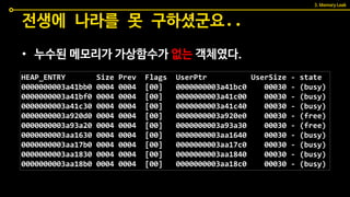 • 누수된 메모리가 가상함수가 없는 객체였다.
전생에 나라를 못 구하셨군요..
HEAP_ENTRY Size Prev Flags UserPtr UserSize - state
0000000003a41bb0 0004 0004 [00] 0000000003a41bc0 00030 - (busy)
0000000003a41bf0 0004 0004 [00] 0000000003a41c00 00030 - (busy)
0000000003a41c30 0004 0004 [00] 0000000003a41c40 00030 - (busy)
0000000003a920d0 0004 0004 [00] 0000000003a920e0 00030 - (free)
0000000003a93a20 0004 0004 [00] 0000000003a93a30 00030 - (free)
0000000003aa1630 0004 0004 [00] 0000000003aa1640 00030 - (busy)
0000000003aa17b0 0004 0004 [00] 0000000003aa17c0 00030 - (busy)
0000000003aa1830 0004 0004 [00] 0000000003aa1840 00030 - (busy)
0000000003aa18b0 0004 0004 [00] 0000000003aa18c0 00030 - (busy)
3. Memory Leak
 