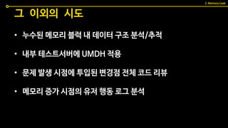 • 누수된 메모리 블럭 내 데이터 구조 분석/추적
• 내부 테스트서버에 UMDH 적용
• 문제 발생 시점에 투입된 변경점 전체 코드 리뷰
• 메모리 증가 시점의 유저 행동 로그 분석
그 이외의 시도
3. Memory Leak
 