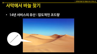 사막에서 바늘 찾기
• 14년 서비스의 유산 : 압도적인 코드량
1. 중학생 때 즐기던 게임을 서비스 한다는 것
 