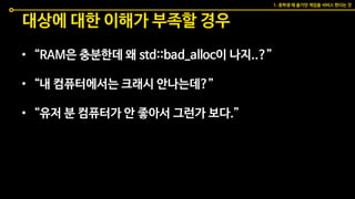대상에 대한 이해가 부족할 경우
• “RAM은 충분한데 왜 std::bad_alloc이 나지..?”
• “내 컴퓨터에서는 크래시 안나는데?”
• “유저 분 컴퓨터가 안 좋아서 그런가 보다.”
1. 중학생 때 즐기던 게임을 서비스 한다는 것
 