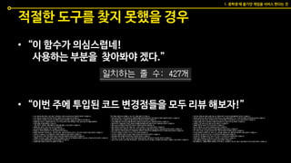 적절한 도구를 찾지 못했을 경우
• “이 함수가 의심스럽네!
사용하는 부분을 찾아봐야 겠다.”
• “이번 주에 투입된 코드 변경점들을 모두 리뷰 해보자!”
* [사도 제바흐]에서 특정 스킬 사용 시 제바흐의 스킬이 비정상적으로 작동하던 문제가 수정됩니다.
* [사도 제바흐] 어려움 난이도에 [전이의 카탈리스트]가 보상으로 추가됩니다.
* [사도 제바흐] 어려움 난이도의 신성 경험치 보상과 하루 획득 가능한 신성 경험치가 증가합니다.
* 아발론 필드 레이드, 아발론 정화 미션, 사도 하시딤 레이드에서 획득할 수 있는 일부 보상 아이템을 분해하여
신성한 광물 조각을 획득할 수 있습니다.
• 필드 레이드 진행 중, 펫을 부활시켜 공헌도를 얻을 수 있던 문제가 수정됩니다.
* 아발론 필드 레이드 보상 지급 조건이 조정됩니다.
* [유니콘과 함께 아발론을 누빈] 타이틀이 추가됩니다.
* 아발론 전 지역의 문게이트가 스마트 콘텐츠에 추가됩니다.
* 아발론 경계지에서 [변이된 곰], [변이된 늑대], [변이된 멧돼지] 공격 시, 몬스터가 다운되지 않던 문제가 수정됩니다.
* [디바인 신시엘라크 L2]의 특별 개조 이펙트가 출력되지 않던 문제가 수정됩니다.
* 스킬, 퀘스트의 드래곤 관련 항목이 실반 드래곤에게 적용되지 않던 문제가 수정됩니다.
* [아켈론 크라우칭] 스킬을 사용한 상태에서 아켈론이 연속으로 공격당할 때 체력이 감소하는 것처럼 보이던 문제가 수정됩니다.
* [이네스]의 [해안 정화에 대해] 키워드에 설명이 추가됩니다.
* [아발론 해안 정화] 미션에 미션 설명이 추가됩니다.
변신 메달 교환권으로 교환할 수 있는 변신 메달 종류가 추가됩니다.
* 낭만 농장 안에서 스마트 콘텐츠로 이동하면 동물 캐릭터에 탑승한 다른 캐릭터도 함께 이동되던 문제가 수정됩니다.
* 낭만 농장에 진입 시 간헐적으로 클라이언트가 종료되던 문제가 수정됩니다.
* 드레스룸을 열고 하우징 방 문을 클릭하면 간헐적으로 클라이언트가 종료되던 문제가 수정됩니다.
* 캠프파이어 스킬을 배우지 않은 상태로 모닥불에 향초를 태우면 클라이언트가 종료되던 문제가 수정됩니다.
* 평판 보상으로 중첩된 비정상적인 능력치가 원래의 능력치로 돌아옵니다.
* 엘프 캐릭터가 문라이트 낭만 비행 사용 시, 일부 이펙트가 나오지 않던 문제가 수정됩니다.
* 엘프 캐릭터로 동성 캐릭터와 [문라이트 낭만 비행] 함께 날기를 하면 한 캐릭터가 땅에 묻혀 보이던 문제가 수정됩니다.
* 낭만 비행 액션 사용 중 함께 날기 요청을 받은 캐릭터가 전투모드로 전환했을 때 모션이 어색해 보이던 문제가 수정됩니다.
* 두근두근 아일랜드 천 염색 시 마우스 커서 모양이 변경됩니다.
* 두근두근 아일랜드 해안가의 일부 지형이 비정상적으로 보이던 문제가 수정됩니다.
* 일요일에 마법 악보를 연주하면 항상 성공하던 문제가 수정됩니다.
* 자동 생산 시도 중 장비 스왑으로 생산이 불가능할 경우에도 자동 생산이 지속되던 문제가 수정됩니다.
* 길드전 승리 보상인 [순간이동 책(던바튼)], [순간이동 책(티르 코네일)] 아이템이 만료 후에도 사용할 수 있던 문제가 수정됩니다.
* 자이언트 캐릭터로 [별의 상흔] 퀘스트 진행 중 NPC의 모션이 잘못 출력되던 문제가 수정됩니다.
* [폐허의 갈까마귀] 퀘스트 완료 후 [무대 밖의 손] 퀘스트를 습득하기 전, 기사단 NPC들이 곳곳에 배치되도록 수정됩니다.
* [수호자의 길] 퀘스트 중, 이신화 하지 않고 NPC와 대화 시 포트레이트가 나오지 않던 문제가 수정됩니다.
* [씨줄과 날줄] 퀘스트 정보에서 아벨린 포트레이트가 단발이 아니던 문제가 수정됩니다.
* [새로운 신성] 퀘스트 중, 멀린 대사의 오탈자가 수정됩니다.
* 아발론 게이트 BGM이 안나오던 문제가 수정됩니다.
* 퀘스트 진행 중, 성소 날씨가 변경되던 문제가 수정됩니다.
* 일부 컷신에서 자이언트 캐릭터의 이름이 출력되지 않던 문제가 수정됩니다.
* G21 메인스트림 1부 일부 대사에서 NPC 알터의 표정이 어색하던 문제가 수정됩니다.
* 이신화 상태에서 간헐적으로 [루인 오브 노바]를 사용해도 변신 쿨타임이 동작하지 않던 문제가 수정됩니다.
* 이신화 변신 중 승단 미션 진입 시 이신화 변신이 해제되도록 수정됩니다.
* 이신화 변신 중 특별조[부상 치료] 미션 진입 시 이신화 변신이 해제되도록 수정됩니다.
* 마법의 장난 상태에서 이신화 변신 시 움직일 수 없던 문제가 수정됩니다.
* 드레스룸에서 [상냥한 입술]이 두껍게 나오던 문제가 수정됩니다.
* 체인 블레이드, 너클을 착용한 상태에서 [악기관리], [수업준비] 제스처 사용 시 일부 물체가 보이지 않던 문제가 수정됩니다.
1. 중학생 때 즐기던 게임을 서비스 한다는 것
 