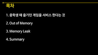 목차
1.중학생 때 즐기던 게임을 서비스 한다는 것
2.Out of Memory
3.Memory Leak
4.Summary
 