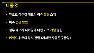 • 앞으로 마주칠 메모리 이슈 유형 소개
• 이슈 접근 방법
• 실무 메모리 디버깅에 대한 기초 개념 정립
• 키워드 위주의 정보 전달 (자세한 사항은 구글링)
다룰 것
 