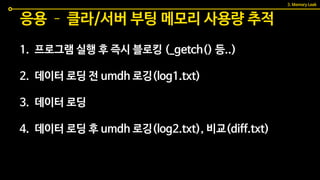1. 프로그램 실행 후 즉시 블로킹 (_getch() 등..)
2. 데이터 로딩 전 umdh 로깅(log1.txt)
3. 데이터 로딩
4. 데이터 로딩 후 umdh 로깅(log2.txt), 비교(diff.txt)
응용 – 클라/서버 부팅 메모리 사용량 추적
3. Memory Leak
 