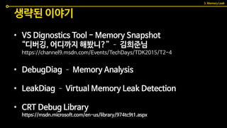 • VS Dignostics Tool - Memory Snapshot
“디버깅, 어디까지 해봤니?” – 김희준님
https://channel9.msdn.com/Events/TechDays/TDK2015/T2-4
• DebugDiag – Memory Analysis
• LeakDiag – Virtual Memory Leak Detection
• CRT Debug Library
https://msdn.microsoft.com/en-us/library/974tc9t1.aspx
생략된 이야기
3. Memory Leak
 