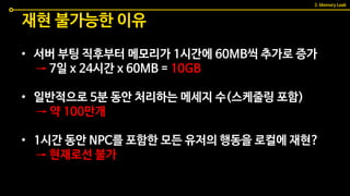 • 서버 부팅 직후부터 메모리가 1시간에 60MB씩 추가로 증가
→ 7일 x 24시간 x 60MB = 10GB
• 일반적으로 5분 동안 처리하는 메세지 수(스케줄링 포함)
→ 약 100만개
• 1시간 동안 NPC를 포함한 모든 유저의 행동을 로컬에 재현?
→ 현재로선 불가
재현 불가능한 이유
3. Memory Leak
 