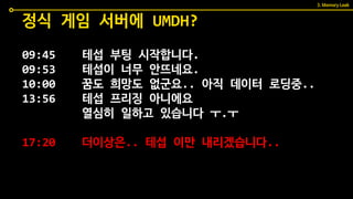 09:45 테섭 부팅 시작합니다.
09:53 테섭이 너무 안뜨네요.
10:00 꿈도 희망도 없군요.. 아직 데이터 로딩중..
13:56 테섭 프리징 아니에요
열심히 일하고 있습니다 ㅜ.ㅜ
17:20 더이상은.. 테섭 이만 내리겠습니다..
정식 게임 서버에 UMDH?
3. Memory Leak
 