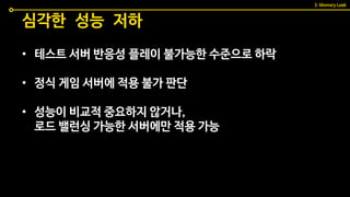 • 테스트 서버 반응성 플레이 불가능한 수준으로 하락
• 정식 게임 서버에 적용 불가 판단
• 성능이 비교적 중요하지 않거나,
로드 밸런싱 가능한 서버에만 적용 가능
심각한 성능 저하
3. Memory Leak
 