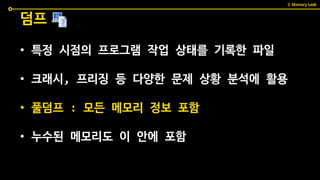 • 특정 시점의 프로그램 작업 상태를 기록한 파일
• 크래시, 프리징 등 다양한 문제 상황 분석에 활용
• 풀덤프 : 모든 메모리 정보 포함
• 누수된 메모리도 이 안에 포함
덤프
3. Memory Leak
 