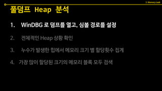 1. WinDBG 로 덤프를 열고, 심볼 경로를 설정
2. 전체적인 Heap 상황 확인
3. 누수가 발생한 힙에서 메모리 크기 별 할당횟수 집계
4. 가장 많이 할당된 크기의 메모리 블록 모두 검색
풀덤프 Heap 분석
3. Memory Leak
 