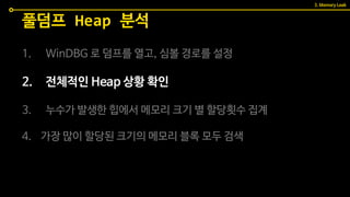 1. WinDBG 로 덤프를 열고, 심볼 경로를 설정
2. 전체적인 Heap 상황 확인
3. 누수가 발생한 힙에서 메모리 크기 별 할당횟수 집계
4. 가장 많이 할당된 크기의 메모리 블록 모두 검색
풀덤프 Heap 분석
3. Memory Leak
 