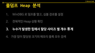 1. WinDBG 로 덤프를 열고, 심볼 경로를 설정
2. 전체적인 Heap 상황 확인
3. 누수가 발생한 힙에서 할당 사이즈 별 개수 통계
4. 가장 많이 할당된 크기의 메모리 블록 모두 검색
풀덤프 Heap 분석
3. Memory Leak
 