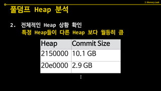 2. 전체적인 Heap 상황 확인
풀덤프 Heap 분석
특정 Heap들이 다른 Heap 보다 월등히 큼
Heap Commit Size
2150000 10.1 GB
20e0000 2.9 GB
...
3. Memory Leak
 