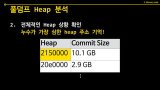2. 전체적인 Heap 상황 확인
풀덤프 Heap 분석
Heap Commit Size
2150000 10.1 GB
20e0000 2.9 GB
누수가 가장 심한 heap 주소 기억!
...
3. Memory Leak
 