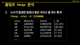 3. 누수가 발생한 힙에서 할당 사이즈 별 개수 통계
풀덤프 Heap 분석
!heap –stat –h 2150000
size #blocks total ( %)
30 1d030b5 570921f0 (23.47)
20 251ccbe 4a3997c0 (20.01)
c0 2e4750 22b57c00 (9.36)
18 1333799 1ccd3658 (7.77)
1c0 a4881 11fee1c0 (4.85)
...
3. Memory Leak
 
