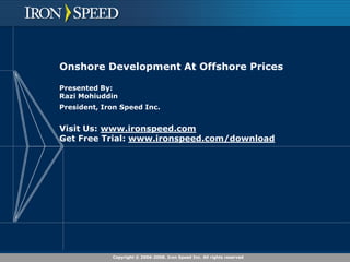 Onshore Development At Offshore Prices

Presented By:
Razi Mohiuddin
President, Iron Speed Inc.


Visit Us: www.ironspeed.com
Get Free Trial: www.ironspeed.com/download




             Copyright © 2006-2008. Iron Speed Inc. All rights reserved
 