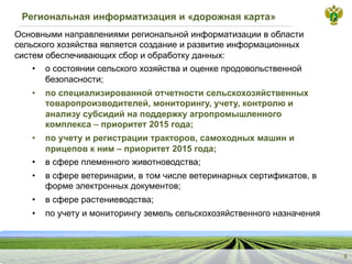 Региональная информатизация и «дорожная карта»
6
Основными направлениями региональной информатизации в области
сельского хозяйства является создание и развитие информационных
систем обеспечивающих сбор и обработку данных:
• о состоянии сельского хозяйства и оценке продовольственной
безопасности;
• по специализированной отчетности сельскохозяйственных
товаропроизводителей, мониторингу, учету, контролю и
анализу субсидий на поддержку агропромышленного
комплекса – приоритет 2015 года;
• по учету и регистрации тракторов, самоходных машин и
прицепов к ним – приоритет 2015 года;
• в сфере племенного животноводства;
• в сфере ветеринарии, в том числе ветеринарных сертификатов, в
форме электронных документов;
• в сфере растениеводства;
• по учету и мониторингу земель сельскохозяйственного назначения
