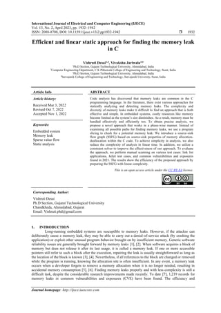 International Journal of Electrical and Computer Engineering (IJECE)
Vol. 13, No. 2, April 2023, pp. 1932~1942
ISSN: 2088-8708, DOI: 10.11591/ijece.v13i2.pp1932-1942  1932
Journal homepage: http://ijece.iaescore.com
Efficient and linear static approach for finding the memory leak
in C
Vishruti Desai1,2
, Vivaksha Jariwala3,4
1
Ph.D Section, Gujarat Technological University, Ahmedabad, India
2
Computer Engineering Department, C K Pithawala College of Engineering and Technology, Surat, India
3
Ph.D Section, Gujarat Technological University, Ahmedabad, India
4
Sarvajanik College of Engineering and Technology, Sarvajanik University, Surat, India
Article Info ABSTRACT
Article history:
Received Mar 3, 2022
Revised Oct 7, 2022
Accepted Nov 1, 2022
Code analysis has discovered that memory leaks are common in the C
programming language. In the literature, there exist various approaches for
statically analyzing and detecting memory leaks. The complexity and
diversity of memory leaks make it difficult to find an approach that is both
effective and simple. In embedded systems, costly resources like memory
become limited as the system’s size diminishes. As a result, memory must be
handled effectively and efficiently too. To obtain precise analysis, we
propose a novel approach that works in a phase-wise manner. Instead of
examining all possible paths for finding memory leaks, we use a program
slicing to check for a potential memory leak. We introduce a source-sink
flow graph (SSFG) based on source-sink properties of memory allocation-
deallocation within the C code. To achieve simplicity in analysis, we also
reduce the complexity of analysis in linear time. In addition, we utilize a
constraint solver to improve the effectiveness of our approach. To evaluate
the approach, we perform manual scanning on various test cases: link list
applications, Juliet test cases, and common vulnerabilities and exposures
found in 2021. The results show the efficiency of the proposed approach by
preparing the SSFG with linear complexity.
Keywords:
Embedded system
Memory leak
Sparse value flow
Static analysis
This is an open access article under the CC BY-SA license.
Corresponding Author:
Vishruti Desai
Ph.D Section, Gujarat Technological University
Chandkheda, Ahmedabad, Gujarat
Email: Vishruti.phd@gmail.com
1. INTRODUCTION
Long-running embedded systems are susceptible to memory leaks. However, if the attacker can
deliberately cause a memory leak, they may be able to carry out a denial-of-service attack (by crashing the
application) or exploit other unusual program behavior brought on by insufficient memory. Generic software
reliability issues are generally brought forward by memory leaks [1], [2]. When software acquires a block of
memory but does not release it after its last usage, it is called a memory leak. If one or more accessible
pointers still refer to such a block after the execution, repairing the leak is usually straightforward as long as
the location of the block is known [3], [4]. Nevertheless, if all references to the block are changed or removed
while the program is running, knowing the allocation site is often insufficient. In any event, a memory leak
occurs when a developer forgets to remove a memory allocation when it is no longer needed, resulting in
accidental memory consumption [5], [6]. Finding memory leaks properly and with less complexity is still a
difficult task, despite the considerable research improvements made recently. To date [7], 1,219 records for
memory leaks in common vulnerabilities and exposures (CVE) have been found. The efficiency and
 