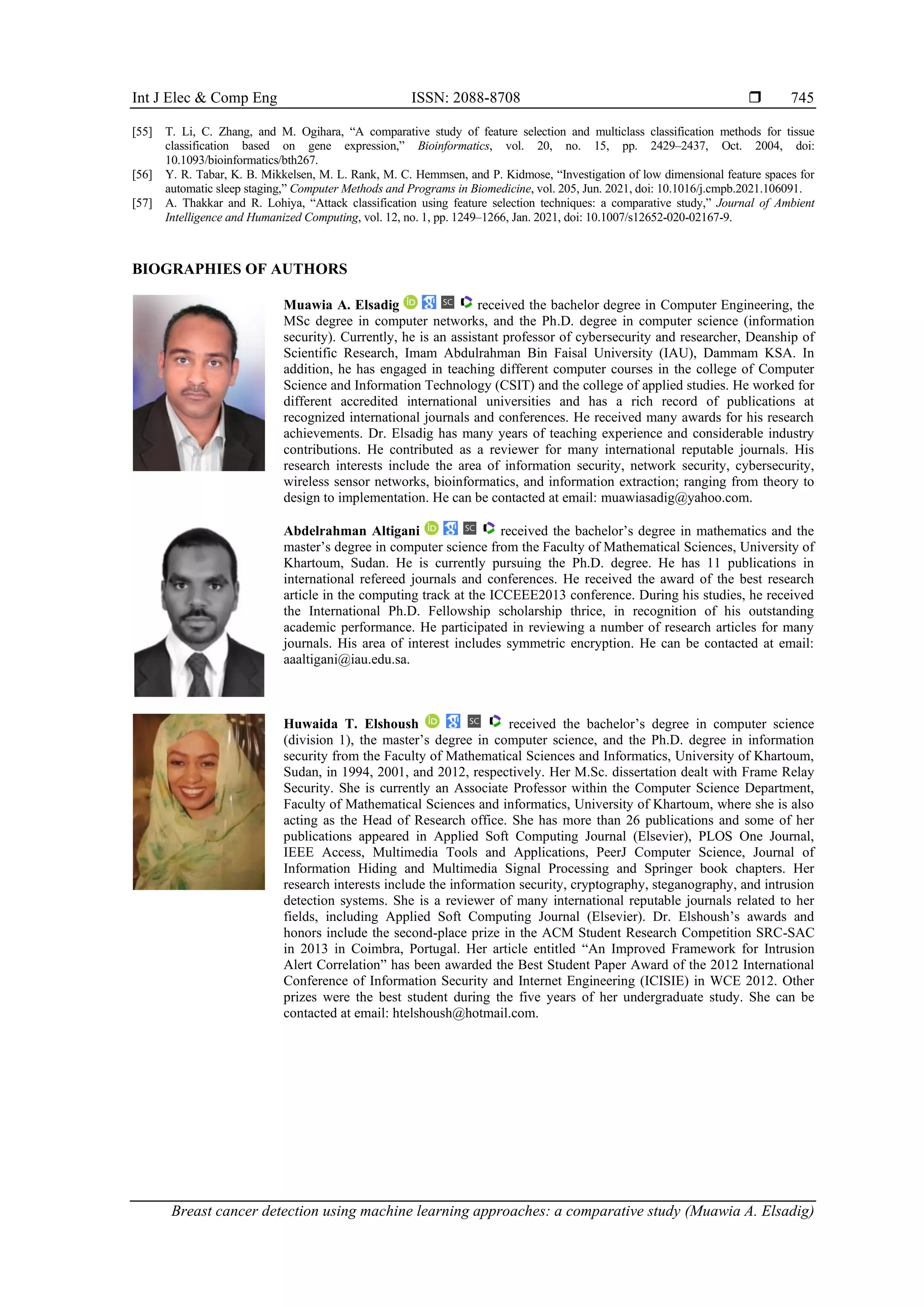 Int J Elec & Comp Eng ISSN: 2088-8708 
Breast cancer detection using machine learning approaches: a comparative study (Muawia A. Elsadig)
745
[55] T. Li, C. Zhang, and M. Ogihara, “A comparative study of feature selection and multiclass classification methods for tissue
classification based on gene expression,” Bioinformatics, vol. 20, no. 15, pp. 2429–2437, Oct. 2004, doi:
10.1093/bioinformatics/bth267.
[56] Y. R. Tabar, K. B. Mikkelsen, M. L. Rank, M. C. Hemmsen, and P. Kidmose, “Investigation of low dimensional feature spaces for
automatic sleep staging,” Computer Methods and Programs in Biomedicine, vol. 205, Jun. 2021, doi: 10.1016/j.cmpb.2021.106091.
[57] A. Thakkar and R. Lohiya, “Attack classification using feature selection techniques: a comparative study,” Journal of Ambient
Intelligence and Humanized Computing, vol. 12, no. 1, pp. 1249–1266, Jan. 2021, doi: 10.1007/s12652-020-02167-9.
BIOGRAPHIES OF AUTHORS
Muawia A. Elsadig received the bachelor degree in Computer Engineering, the
MSc degree in computer networks, and the Ph.D. degree in computer science (information
security). Currently, he is an assistant professor of cybersecurity and researcher, Deanship of
Scientific Research, Imam Abdulrahman Bin Faisal University (IAU), Dammam KSA. In
addition, he has engaged in teaching different computer courses in the college of Computer
Science and Information Technology (CSIT) and the college of applied studies. He worked for
different accredited international universities and has a rich record of publications at
recognized international journals and conferences. He received many awards for his research
achievements. Dr. Elsadig has many years of teaching experience and considerable industry
contributions. He contributed as a reviewer for many international reputable journals. His
research interests include the area of information security, network security, cybersecurity,
wireless sensor networks, bioinformatics, and information extraction; ranging from theory to
design to implementation. He can be contacted at email: muawiasadig@yahoo.com.
Abdelrahman Altigani received the bachelor’s degree in mathematics and the
master’s degree in computer science from the Faculty of Mathematical Sciences, University of
Khartoum, Sudan. He is currently pursuing the Ph.D. degree. He has 11 publications in
international refereed journals and conferences. He received the award of the best research
article in the computing track at the ICCEEE2013 conference. During his studies, he received
the International Ph.D. Fellowship scholarship thrice, in recognition of his outstanding
academic performance. He participated in reviewing a number of research articles for many
journals. His area of interest includes symmetric encryption. He can be contacted at email:
aaaltigani@iau.edu.sa.
Huwaida T. Elshoush received the bachelor’s degree in computer science
(division 1), the master’s degree in computer science, and the Ph.D. degree in information
security from the Faculty of Mathematical Sciences and Informatics, University of Khartoum,
Sudan, in 1994, 2001, and 2012, respectively. Her M.Sc. dissertation dealt with Frame Relay
Security. She is currently an Associate Professor within the Computer Science Department,
Faculty of Mathematical Sciences and informatics, University of Khartoum, where she is also
acting as the Head of Research office. She has more than 26 publications and some of her
publications appeared in Applied Soft Computing Journal (Elsevier), PLOS One Journal,
IEEE Access, Multimedia Tools and Applications, PeerJ Computer Science, Journal of
Information Hiding and Multimedia Signal Processing and Springer book chapters. Her
research interests include the information security, cryptography, steganography, and intrusion
detection systems. She is a reviewer of many international reputable journals related to her
fields, including Applied Soft Computing Journal (Elsevier). Dr. Elshoush’s awards and
honors include the second-place prize in the ACM Student Research Competition SRC-SAC
in 2013 in Coimbra, Portugal. Her article entitled “An Improved Framework for Intrusion
Alert Correlation” has been awarded the Best Student Paper Award of the 2012 International
Conference of Information Security and Internet Engineering (ICISIE) in WCE 2012. Other
prizes were the best student during the five years of her undergraduate study. She can be
contacted at email: htelshoush@hotmail.com.
 