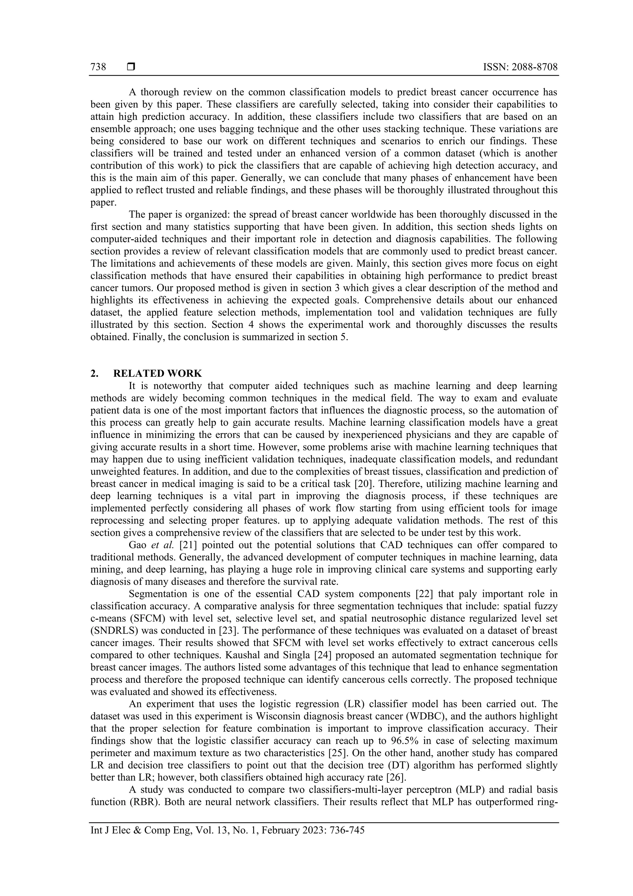  ISSN: 2088-8708
Int J Elec & Comp Eng, Vol. 13, No. 1, February 2023: 736-745
738
A thorough review on the common classification models to predict breast cancer occurrence has
been given by this paper. These classifiers are carefully selected, taking into consider their capabilities to
attain high prediction accuracy. In addition, these classifiers include two classifiers that are based on an
ensemble approach; one uses bagging technique and the other uses stacking technique. These variations are
being considered to base our work on different techniques and scenarios to enrich our findings. These
classifiers will be trained and tested under an enhanced version of a common dataset (which is another
contribution of this work) to pick the classifiers that are capable of achieving high detection accuracy, and
this is the main aim of this paper. Generally, we can conclude that many phases of enhancement have been
applied to reflect trusted and reliable findings, and these phases will be thoroughly illustrated throughout this
paper.
The paper is organized: the spread of breast cancer worldwide has been thoroughly discussed in the
first section and many statistics supporting that have been given. In addition, this section sheds lights on
computer-aided techniques and their important role in detection and diagnosis capabilities. The following
section provides a review of relevant classification models that are commonly used to predict breast cancer.
The limitations and achievements of these models are given. Mainly, this section gives more focus on eight
classification methods that have ensured their capabilities in obtaining high performance to predict breast
cancer tumors. Our proposed method is given in section 3 which gives a clear description of the method and
highlights its effectiveness in achieving the expected goals. Comprehensive details about our enhanced
dataset, the applied feature selection methods, implementation tool and validation techniques are fully
illustrated by this section. Section 4 shows the experimental work and thoroughly discusses the results
obtained. Finally, the conclusion is summarized in section 5.
2. RELATED WORK
It is noteworthy that computer aided techniques such as machine learning and deep learning
methods are widely becoming common techniques in the medical field. The way to exam and evaluate
patient data is one of the most important factors that influences the diagnostic process, so the automation of
this process can greatly help to gain accurate results. Machine learning classification models have a great
influence in minimizing the errors that can be caused by inexperienced physicians and they are capable of
giving accurate results in a short time. However, some problems arise with machine learning techniques that
may happen due to using inefficient validation techniques, inadequate classification models, and redundant
unweighted features. In addition, and due to the complexities of breast tissues, classification and prediction of
breast cancer in medical imaging is said to be a critical task [20]. Therefore, utilizing machine learning and
deep learning techniques is a vital part in improving the diagnosis process, if these techniques are
implemented perfectly considering all phases of work flow starting from using efficient tools for image
reprocessing and selecting proper features. up to applying adequate validation methods. The rest of this
section gives a comprehensive review of the classifiers that are selected to be under test by this work.
Gao et al. [21] pointed out the potential solutions that CAD techniques can offer compared to
traditional methods. Generally, the advanced development of computer techniques in machine learning, data
mining, and deep learning, has playing a huge role in improving clinical care systems and supporting early
diagnosis of many diseases and therefore the survival rate.
Segmentation is one of the essential CAD system components [22] that paly important role in
classification accuracy. A comparative analysis for three segmentation techniques that include: spatial fuzzy
c-means (SFCM) with level set, selective level set, and spatial neutrosophic distance regularized level set
(SNDRLS) was conducted in [23]. The performance of these techniques was evaluated on a dataset of breast
cancer images. Their results showed that SFCM with level set works effectively to extract cancerous cells
compared to other techniques. Kaushal and Singla [24] proposed an automated segmentation technique for
breast cancer images. The authors listed some advantages of this technique that lead to enhance segmentation
process and therefore the proposed technique can identify cancerous cells correctly. The proposed technique
was evaluated and showed its effectiveness.
An experiment that uses the logistic regression (LR) classifier model has been carried out. The
dataset was used in this experiment is Wisconsin diagnosis breast cancer (WDBC), and the authors highlight
that the proper selection for feature combination is important to improve classification accuracy. Their
findings show that the logistic classifier accuracy can reach up to 96.5% in case of selecting maximum
perimeter and maximum texture as two characteristics [25]. On the other hand, another study has compared
LR and decision tree classifiers to point out that the decision tree (DT) algorithm has performed slightly
better than LR; however, both classifiers obtained high accuracy rate [26].
A study was conducted to compare two classifiers-multi-layer perceptron (MLP) and radial basis
function (RBR). Both are neural network classifiers. Their results reflect that MLP has outperformed ring-
 