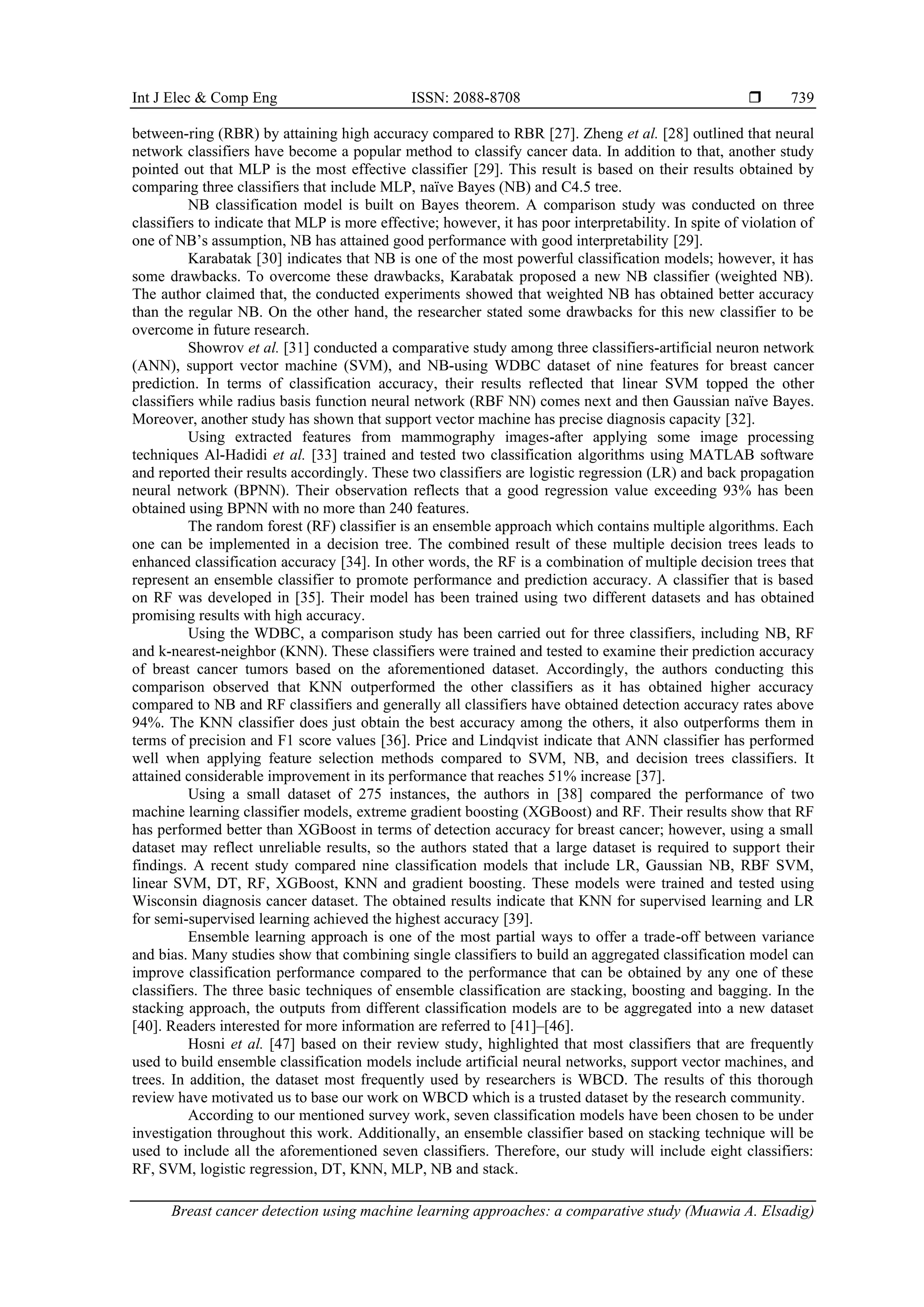 Int J Elec & Comp Eng ISSN: 2088-8708 
Breast cancer detection using machine learning approaches: a comparative study (Muawia A. Elsadig)
739
between-ring (RBR) by attaining high accuracy compared to RBR [27]. Zheng et al. [28] outlined that neural
network classifiers have become a popular method to classify cancer data. In addition to that, another study
pointed out that MLP is the most effective classifier [29]. This result is based on their results obtained by
comparing three classifiers that include MLP, naïve Bayes (NB) and C4.5 tree.
NB classification model is built on Bayes theorem. A comparison study was conducted on three
classifiers to indicate that MLP is more effective; however, it has poor interpretability. In spite of violation of
one of NB’s assumption, NB has attained good performance with good interpretability [29].
Karabatak [30] indicates that NB is one of the most powerful classification models; however, it has
some drawbacks. To overcome these drawbacks, Karabatak proposed a new NB classifier (weighted NB).
The author claimed that, the conducted experiments showed that weighted NB has obtained better accuracy
than the regular NB. On the other hand, the researcher stated some drawbacks for this new classifier to be
overcome in future research.
Showrov et al. [31] conducted a comparative study among three classifiers-artificial neuron network
(ANN), support vector machine (SVM), and NB-using WDBC dataset of nine features for breast cancer
prediction. In terms of classification accuracy, their results reflected that linear SVM topped the other
classifiers while radius basis function neural network (RBF NN) comes next and then Gaussian naïve Bayes.
Moreover, another study has shown that support vector machine has precise diagnosis capacity [32].
Using extracted features from mammography images-after applying some image processing
techniques Al-Hadidi et al. [33] trained and tested two classification algorithms using MATLAB software
and reported their results accordingly. These two classifiers are logistic regression (LR) and back propagation
neural network (BPNN). Their observation reflects that a good regression value exceeding 93% has been
obtained using BPNN with no more than 240 features.
The random forest (RF) classifier is an ensemble approach which contains multiple algorithms. Each
one can be implemented in a decision tree. The combined result of these multiple decision trees leads to
enhanced classification accuracy [34]. In other words, the RF is a combination of multiple decision trees that
represent an ensemble classifier to promote performance and prediction accuracy. A classifier that is based
on RF was developed in [35]. Their model has been trained using two different datasets and has obtained
promising results with high accuracy.
Using the WDBC, a comparison study has been carried out for three classifiers, including NB, RF
and k-nearest-neighbor (KNN). These classifiers were trained and tested to examine their prediction accuracy
of breast cancer tumors based on the aforementioned dataset. Accordingly, the authors conducting this
comparison observed that KNN outperformed the other classifiers as it has obtained higher accuracy
compared to NB and RF classifiers and generally all classifiers have obtained detection accuracy rates above
94%. The KNN classifier does just obtain the best accuracy among the others, it also outperforms them in
terms of precision and F1 score values [36]. Price and Lindqvist indicate that ANN classifier has performed
well when applying feature selection methods compared to SVM, NB, and decision trees classifiers. It
attained considerable improvement in its performance that reaches 51% increase [37].
Using a small dataset of 275 instances, the authors in [38] compared the performance of two
machine learning classifier models, extreme gradient boosting (XGBoost) and RF. Their results show that RF
has performed better than XGBoost in terms of detection accuracy for breast cancer; however, using a small
dataset may reflect unreliable results, so the authors stated that a large dataset is required to support their
findings. A recent study compared nine classification models that include LR, Gaussian NB, RBF SVM,
linear SVM, DT, RF, XGBoost, KNN and gradient boosting. These models were trained and tested using
Wisconsin diagnosis cancer dataset. The obtained results indicate that KNN for supervised learning and LR
for semi-supervised learning achieved the highest accuracy [39].
Ensemble learning approach is one of the most partial ways to offer a trade-off between variance
and bias. Many studies show that combining single classifiers to build an aggregated classification model can
improve classification performance compared to the performance that can be obtained by any one of these
classifiers. The three basic techniques of ensemble classification are stacking, boosting and bagging. In the
stacking approach, the outputs from different classification models are to be aggregated into a new dataset
[40]. Readers interested for more information are referred to [41]–[46].
Hosni et al. [47] based on their review study, highlighted that most classifiers that are frequently
used to build ensemble classification models include artificial neural networks, support vector machines, and
trees. In addition, the dataset most frequently used by researchers is WBCD. The results of this thorough
review have motivated us to base our work on WBCD which is a trusted dataset by the research community.
According to our mentioned survey work, seven classification models have been chosen to be under
investigation throughout this work. Additionally, an ensemble classifier based on stacking technique will be
used to include all the aforementioned seven classifiers. Therefore, our study will include eight classifiers:
RF, SVM, logistic regression, DT, KNN, MLP, NB and stack.
 