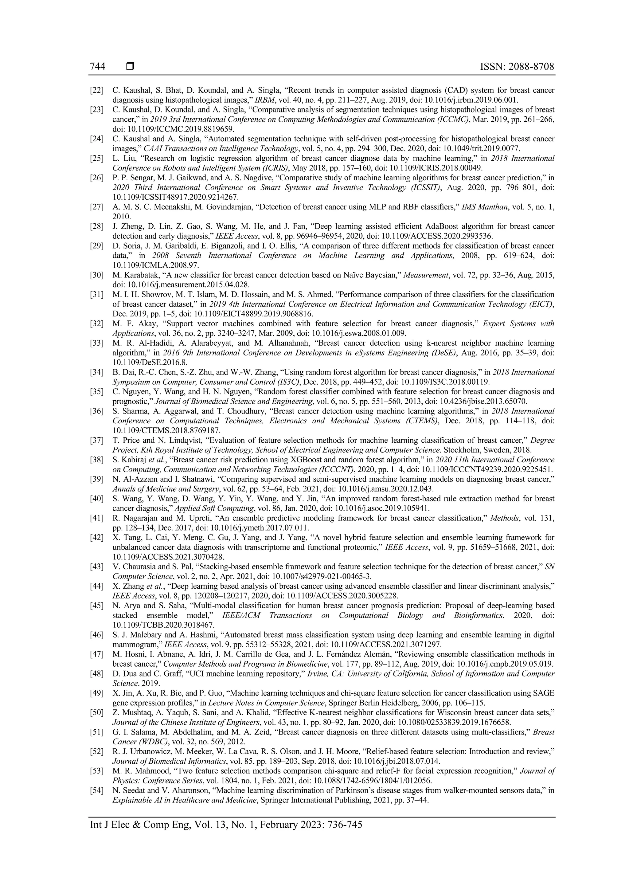  ISSN: 2088-8708
Int J Elec & Comp Eng, Vol. 13, No. 1, February 2023: 736-745
744
[22] C. Kaushal, S. Bhat, D. Koundal, and A. Singla, “Recent trends in computer assisted diagnosis (CAD) system for breast cancer
diagnosis using histopathological images,” IRBM, vol. 40, no. 4, pp. 211–227, Aug. 2019, doi: 10.1016/j.irbm.2019.06.001.
[23] C. Kaushal, D. Koundal, and A. Singla, “Comparative analysis of segmentation techniques using histopathological images of breast
cancer,” in 2019 3rd International Conference on Computing Methodologies and Communication (ICCMC), Mar. 2019, pp. 261–266,
doi: 10.1109/ICCMC.2019.8819659.
[24] C. Kaushal and A. Singla, “Automated segmentation technique with self‐driven post‐processing for histopathological breast cancer
images,” CAAI Transactions on Intelligence Technology, vol. 5, no. 4, pp. 294–300, Dec. 2020, doi: 10.1049/trit.2019.0077.
[25] L. Liu, “Research on logistic regression algorithm of breast cancer diagnose data by machine learning,” in 2018 International
Conference on Robots and Intelligent System (ICRIS), May 2018, pp. 157–160, doi: 10.1109/ICRIS.2018.00049.
[26] P. P. Sengar, M. J. Gaikwad, and A. S. Nagdive, “Comparative study of machine learning algorithms for breast cancer prediction,” in
2020 Third International Conference on Smart Systems and Inventive Technology (ICSSIT), Aug. 2020, pp. 796–801, doi:
10.1109/ICSSIT48917.2020.9214267.
[27] A. M. S. C. Meenakshi, M. Govindarajan, “Detection of breast cancer using MLP and RBF classifiers,” IMS Manthan, vol. 5, no. 1,
2010.
[28] J. Zheng, D. Lin, Z. Gao, S. Wang, M. He, and J. Fan, “Deep learning assisted efficient AdaBoost algorithm for breast cancer
detection and early diagnosis,” IEEE Access, vol. 8, pp. 96946–96954, 2020, doi: 10.1109/ACCESS.2020.2993536.
[29] D. Soria, J. M. Garibaldi, E. Biganzoli, and I. O. Ellis, “A comparison of three different methods for classification of breast cancer
data,” in 2008 Seventh International Conference on Machine Learning and Applications, 2008, pp. 619–624, doi:
10.1109/ICMLA.2008.97.
[30] M. Karabatak, “A new classifier for breast cancer detection based on Naïve Bayesian,” Measurement, vol. 72, pp. 32–36, Aug. 2015,
doi: 10.1016/j.measurement.2015.04.028.
[31] M. I. H. Showrov, M. T. Islam, M. D. Hossain, and M. S. Ahmed, “Performance comparison of three classifiers for the classification
of breast cancer dataset,” in 2019 4th International Conference on Electrical Information and Communication Technology (EICT),
Dec. 2019, pp. 1–5, doi: 10.1109/EICT48899.2019.9068816.
[32] M. F. Akay, “Support vector machines combined with feature selection for breast cancer diagnosis,” Expert Systems with
Applications, vol. 36, no. 2, pp. 3240–3247, Mar. 2009, doi: 10.1016/j.eswa.2008.01.009.
[33] M. R. Al-Hadidi, A. Alarabeyyat, and M. Alhanahnah, “Breast cancer detection using k-nearest neighbor machine learning
algorithm,” in 2016 9th International Conference on Developments in eSystems Engineering (DeSE), Aug. 2016, pp. 35–39, doi:
10.1109/DeSE.2016.8.
[34] B. Dai, R.-C. Chen, S.-Z. Zhu, and W.-W. Zhang, “Using random forest algorithm for breast cancer diagnosis,” in 2018 International
Symposium on Computer, Consumer and Control (IS3C), Dec. 2018, pp. 449–452, doi: 10.1109/IS3C.2018.00119.
[35] C. Nguyen, Y. Wang, and H. N. Nguyen, “Random forest classifier combined with feature selection for breast cancer diagnosis and
prognostic,” Journal of Biomedical Science and Engineering, vol. 6, no. 5, pp. 551–560, 2013, doi: 10.4236/jbise.2013.65070.
[36] S. Sharma, A. Aggarwal, and T. Choudhury, “Breast cancer detection using machine learning algorithms,” in 2018 International
Conference on Computational Techniques, Electronics and Mechanical Systems (CTEMS), Dec. 2018, pp. 114–118, doi:
10.1109/CTEMS.2018.8769187.
[37] T. Price and N. Lindqvist, “Evaluation of feature selection methods for machine learning classification of breast cancer,” Degree
Project, Kth Royal Institute of Technology, School of Electrical Engineering and Computer Science. Stockholm, Sweden, 2018.
[38] S. Kabiraj et al., “Breast cancer risk prediction using XGBoost and random forest algorithm,” in 2020 11th International Conference
on Computing, Communication and Networking Technologies (ICCCNT), 2020, pp. 1–4, doi: 10.1109/ICCCNT49239.2020.9225451.
[39] N. Al-Azzam and I. Shatnawi, “Comparing supervised and semi-supervised machine learning models on diagnosing breast cancer,”
Annals of Medicine and Surgery, vol. 62, pp. 53–64, Feb. 2021, doi: 10.1016/j.amsu.2020.12.043.
[40] S. Wang, Y. Wang, D. Wang, Y. Yin, Y. Wang, and Y. Jin, “An improved random forest-based rule extraction method for breast
cancer diagnosis,” Applied Soft Computing, vol. 86, Jan. 2020, doi: 10.1016/j.asoc.2019.105941.
[41] R. Nagarajan and M. Upreti, “An ensemble predictive modeling framework for breast cancer classification,” Methods, vol. 131,
pp. 128–134, Dec. 2017, doi: 10.1016/j.ymeth.2017.07.011.
[42] X. Tang, L. Cai, Y. Meng, C. Gu, J. Yang, and J. Yang, “A novel hybrid feature selection and ensemble learning framework for
unbalanced cancer data diagnosis with transcriptome and functional proteomic,” IEEE Access, vol. 9, pp. 51659–51668, 2021, doi:
10.1109/ACCESS.2021.3070428.
[43] V. Chaurasia and S. Pal, “Stacking-based ensemble framework and feature selection technique for the detection of breast cancer,” SN
Computer Science, vol. 2, no. 2, Apr. 2021, doi: 10.1007/s42979-021-00465-3.
[44] X. Zhang et al., “Deep learning based analysis of breast cancer using advanced ensemble classifier and linear discriminant analysis,”
IEEE Access, vol. 8, pp. 120208–120217, 2020, doi: 10.1109/ACCESS.2020.3005228.
[45] N. Arya and S. Saha, “Multi-modal classification for human breast cancer prognosis prediction: Proposal of deep-learning based
stacked ensemble model,” IEEE/ACM Transactions on Computational Biology and Bioinformatics, 2020, doi:
10.1109/TCBB.2020.3018467.
[46] S. J. Malebary and A. Hashmi, “Automated breast mass classification system using deep learning and ensemble learning in digital
mammogram,” IEEE Access, vol. 9, pp. 55312–55328, 2021, doi: 10.1109/ACCESS.2021.3071297.
[47] M. Hosni, I. Abnane, A. Idri, J. M. Carrillo de Gea, and J. L. Fernández Alemán, “Reviewing ensemble classification methods in
breast cancer,” Computer Methods and Programs in Biomedicine, vol. 177, pp. 89–112, Aug. 2019, doi: 10.1016/j.cmpb.2019.05.019.
[48] D. Dua and C. Graff, “UCI machine learning repository,” Irvine, CA: University of California, School of Information and Computer
Science. 2019.
[49] X. Jin, A. Xu, R. Bie, and P. Guo, “Machine learning techniques and chi-square feature selection for cancer classification using SAGE
gene expression profiles,” in Lecture Notes in Computer Science, Springer Berlin Heidelberg, 2006, pp. 106–115.
[50] Z. Mushtaq, A. Yaqub, S. Sani, and A. Khalid, “Effective K-nearest neighbor classifications for Wisconsin breast cancer data sets,”
Journal of the Chinese Institute of Engineers, vol. 43, no. 1, pp. 80–92, Jan. 2020, doi: 10.1080/02533839.2019.1676658.
[51] G. I. Salama, M. Abdelhalim, and M. A. Zeid, “Breast cancer diagnosis on three different datasets using multi-classifiers,” Breast
Cancer (WDBC), vol. 32, no. 569, 2012.
[52] R. J. Urbanowicz, M. Meeker, W. La Cava, R. S. Olson, and J. H. Moore, “Relief-based feature selection: Introduction and review,”
Journal of Biomedical Informatics, vol. 85, pp. 189–203, Sep. 2018, doi: 10.1016/j.jbi.2018.07.014.
[53] M. R. Mahmood, “Two feature selection methods comparison chi-square and relief-F for facial expression recognition,” Journal of
Physics: Conference Series, vol. 1804, no. 1, Feb. 2021, doi: 10.1088/1742-6596/1804/1/012056.
[54] N. Seedat and V. Aharonson, “Machine learning discrimination of Parkinson’s disease stages from walker-mounted sensors data,” in
Explainable AI in Healthcare and Medicine, Springer International Publishing, 2021, pp. 37–44.
 