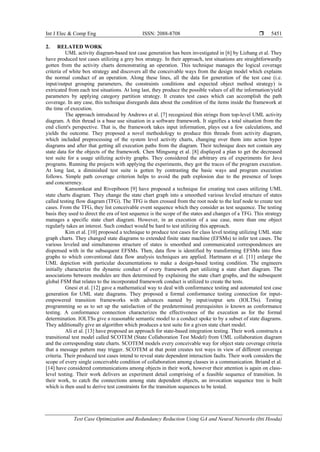 Int J Elec & Comp Eng ISSN: 2088-8708 
Test Case Optimization and Redundancy Reduction Using GA and Neural Networks (Itti Hooda)
5451
2. RELATED WORK
UML activity diagram-based test case generation has been investigated in [6] by Lizhang et al. They
have produced test cases utilizing a grey box strategy. In their approach, test situations are straightforwardly
gotten from the activity charts demonstrating an operation. This technique manages the logical coverage
criteria of white box strategy and discovers all the conceivable ways from the design model which explains
the normal conduct of an operation. Along these lines, all the data for generation of the test case (i.e.
input/output grouping parameters, the constraints conditions and expected object method strategy) is
extricated from each test situations. At long last, they produce the possible values of all the information/yield
parameters by applying category partition strategy. It creates test cases which can accomplish the path
coverage. In any case, this technique disregards data about the condition of the items inside the framework at
the time of execution.
The approach introduced by Andrews et al. [7] recognized thin strings from top-level UML activity
diagram. A thin thread is a base use situation in a software framework. It signifies a total situation from the
end client's perspective. That is, the framework takes input information, plays out a few calculations, and
yields the outcome. They proposed a novel methodology to produce thin threads from activity diagram,
which included preprocessing of the system level activity charts, changing over them into action hyper
diagrams and after that getting all execution paths from the diagram. Their technique does not contain any
state data for the objects of the framework. Chen Mingsong et al. [8] displayed a plan to get the decreased
test suite for a usage utilizing activity graphs. They considered the arbitrary era of experiments for Java
programs. Running the projects with applying the experiments, they got the traces of the program execution.
At long last, a diminished test suite is gotten by contrasting the basic ways and program execution
follows. Simple path coverage criterion helps to avoid the path explosion due to the presence of loops
and concurrency.
Kansomkeat and Rivepiboon [9] have proposed a technique for creating test cases utilizing UML
state charts diagram. They change the state chart graph into a smoothed various leveled structure of states
called testing flow diagram (TFG). The TFG is then crossed from the root node to the leaf node to create test
cases. From the TFG, they list conceivable event sequence which they consider as test sequence. The testing
basis they used to direct the era of test sequence is the scope of the states and changes of a TFG. This strategy
manages a specific state chart diagram. However, in an execution of a use case, more than one object
regularly takes an interest. Such conduct would be hard to test utilizing this approach.
Kim et al. [10] proposed a technique to produce test cases for class level testing utilizing UML state
graph charts. They changed state diagrams to extended finite state machine (EFSMs) to infer test cases. The
various leveled and simultaneous structure of states is smoothed and communicated correspondences are
dispensed with in the subsequent EFSMs. Then, data flow is identified by transforming EFSMs into flow
graphs to which conventional data flow analysis techniques are applied. Hartmann et al. [11] enlarge the
UML depiction with particular documentations to make a design-based testing condition. The engineers
initially characterize the dynamic conduct of every framework part utilizing a state chart diagram. The
associations between modules are then determined by explaining the state chart graphs, and the subsequent
global FSM that relates to the incorporated framework conduct is utilized to create the tests.
Gnesi et al. [12] gave a mathematical way to deal with conformance testing and automated test case
generation for UML state diagrams. They proposed a formal conformance testing connection for input-
empowered transition frameworks with advances named by input/output sets (IOLTSs). Testing
programming so as to set up the satisfaction of the predetermined prerequisites is known as conformance
testing. A conformance connection characterizes the effectiveness of the execution as for the formal
determination. IOLTSs give a reasonable semantic model to a conduct spoke to by a subset of state diagrams.
They additionally give an algorithm which produces a test suite for a given state chart model.
Ali et al. [13] have proposed an approach for state-based integration testing. Their work constructs a
transitional test model called SCOTEM (State Collaboration Test Model) from UML collaboration diagram
and the corresponding state charts. SCOTEM models every conceivable way for object state coverage criteria
that a message pattern may trigger. SCOTEM at that point creates test ways in view of different coverage
criteria. Their produced test cases intend to reveal state dependent interaction faults. Their work considers the
scope of every single conceivable condition of collaboration among classes in a communication. Briand et al.
[14] have considered communications among objects in their work, however their attention is again on class-
level testing. Their work delivers an experiment detail comprising of a feasible sequence of transition. In
their work, to catch the connections among state dependent objects, an invocation sequence tree is built
which is then used to derive test constraints for the transition sequences to be tested.
 