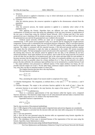 Int J Elec & Comp Eng ISSN: 2088-8708 
Test Case Optimization and Redundancy Reduction Using GA and Neural Networks (Itti Hooda)
5453
a. Selection:
A selection process is applied to determine a way in which individuals are chosen for mating from a
population based on their fitness.
b. Crossover:
After the selection process, the crossover operation is applied to the chromosomes selected from the
population.
c. Mutation:
After the crossover process, the mutate operation is applied to a randomly select subset of the
population [18].
After applying the Genetic Algorithm there are different test cases obtained by different
combinations of existing test cases that means the redundancy of the test cases increases so optimization of
the test cases is being done using the Artificial Neural Network. ANN is being used like if the newly
generated test case is matching with the already existing test case in the list. If yes, then it will just remove
the generated test case and else the generated test case is added to the test pool.
Artificial neural networks (ANNs) are made out of straightforward components which work
simultaneously. A NN system can be prepared to play out a specific part by changing the weights between
components. System work is controlled by the associations between components. There is activation function
used to create applicable outcome. Input process [19] with NN organize that including weights delivered
outcome. The output is contrasted with the expected outcome, if the delivered outcome perfectly matches
with output then the information is right else make an adjustment in the weight. NN system essentially
worked with weights. The back propagation neural network used in this experiment is capable of generalizing
the training data; however, the network cannot be applied to the raw data, as the attributes do not have
uniform presentation. Some input attributes are not numeric, and in order for the neural network to be trained
on the test data, the raw data have to be preprocessed, and, as the values and types differ for each attribute, it
becomes necessary that the input data are normalized. The values of a continuous attribute vary over a range,
while there are only two possible values for a binary attribute (0 or 1). Thus, for the network to be able to
process the data uniformly, the continuous input attributes have to be normalized to a number between 0 and
1. The output attributes were processed in a different manner. If the output attribute was binary, the two
possible network outputs are 0 and 1. On the other hand, continuous outputs cannot be treated in the same
way, since they can take an unlimited number of values [20].
The simplest function that does this is the step function.
The step function is defined as:
(1)
Thus, calculating the output of our neuron model is comprised of two steps:
1) Calculate theintegration. The integration, as defined above, is the sum for vectors,w, x and b
scalar.
2) Calculate theoutput. The output is the activation function applied to the result of step 1. Since the
activation function in our model is the step function, the output of the neuron is , which
is1when >0 and0otherwise.
There is a continuous approximation of the step function called the logistic curve, orsigmoid
function, denoted as. This function's output ranges over all values between0 and1and makes a transition from
values near0to values near1at at x=0, similar to the step function H(x).
Sigmoidal Function is represented as:
(2)
Step by step execution of the proposed methodology
Step 1: UML diagram of the system module under is imported (state and activity diagrams are considered),
Step 2: UML diagram is converted into the decision table and state chart table using parser for information
extraction,
Step 3: Test case generation,
Step 4: Now the test case generated using the decision table are regenerated using Genetic algorithm for
better code coverage using crossover and mutation,
Step 5: The redundancy of test cases is increased because of the regeneration of the test cases using the
Genetic Algorithm, hence Optimization is done,
Step 6: Optimization of the test cases using Artificial Neural Network.
 