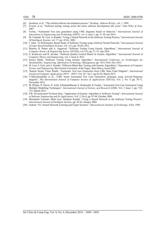  ISSN: 2088-8708
Int J Elec & Comp Eng, Vol. 8, No. 6, December 2018 : 5449 - 5456
5456
[6] Jacobson, et al., “The unified software development process,” Reading: Addison-Wesley, vol. 1, 1999.
[7] Everett, et al., “Software testing: testing across the entire software development life cycle,” John Wiley & Sons,
2007.
[8] Verma, “Automated Test case generation using UML diagrams based on behavior,” International Journal of
Innovations in Engineering and Technology (IJIET), vol. 4, issue 1, pp. 31-39, Jun 2014.
[9] M. Vanmali, M. Last, A. Kandel, “Using a Neural Network in the Software Testing Process,” International Journal
Of Intelligent Systems, vol. 17, pp. 45-62, 2002.
[10] J. John, “A Performance Based Study of Software Testing using Artificial Neural Network,” International Journal
of Logic Based Intelligent Systems, vol. 1(1), pp. 45-60, 2011.
[11] Sharma, R. Patani and A. Aggarwal, “Software Testing Using Genetic Algorithms,” International Journal of
Computer Science & Engineering Survey (IJCSES), vol.7(2), pp. 21-33, Apr 2016.
[12] S. Keshavarz and R. Javidan, “Software Quality Control Based on Genetic Algorithm,” International Journal of
Computer Theory and Engineering, vol. 3, Issue 4, 2011.
[13] Soniya Malik, “Software Testing Using Genetic Algorithm,” International Conference on Technologies for
Sustainability- Engineering, Information Technology, Management, pp. 1011-1016, Nov 2015.
[14] M. Last, S. Eyal, and A. Kandel, “Effective Black-Box Testing with Genetic Algorithms,” Department of Computer
Science and Engineering, Ben-Gurion University of the Negev, Beer-Sheva, Israel,2005
[15] Ranjita Swain, Vikas Panthi, “Automatic Test case Generation from UML State Chart Diagram”, International
Journal of Computer Applications (0975 – 8887), Vol. 42– No.7, pp.26-36, March 2012.
[16] V.MarySumalatha et al., “UML based Automated Test Case Generation technique using Activity-Sequence
diagram”, The International Journal of Computer Science & Applications (TIJCSA), Vol. 1, No. 9, pp. 58-71,
November 2012.
[17] M. Philips, N. Pawar, N. Joshi, S.Khandebharad, S. Deshmukh, K.Tambe, “Automated Test Case Generation Using
Multiple Modelling Techniques”, International Journal of Science and Research (IJSR), Vol. 3 Issue 3, pp. 722-
725, March 2014.
[18] P.R. Srivastavaand Tai-hoon Kim, “Application of Genetic Algorithm in Software Testing”, International Journal
of Software Engineering and Its Applications, Vol. 3, No.4, pp. 87-96, October 2009.
[19] Meenakshi Vanmali, Mark Last, Abraham Kandel, “Using a Neural Network in the Software Testing Process”,
International Journal of Intelligent Systems, pp. 45-62, January 2002.
[20] Gallant, “S.I. Neural Network Learning and Expert Systems”, Massachusetts Institute of Technology, USA, 1994.
 
