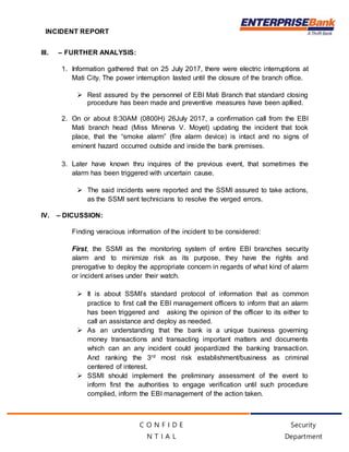 INCIDENT REPORT
Security
Department
C O N F I D E
N T I A L
III. – FURTHER ANALYSIS:
1. Information gathered that on 25 July 2017, there were electric interruptions at
Mati City. The power interruption lasted until the closure of the branch office.
 Rest assured by the personnel of EBI Mati Branch that standard closing
procedure has been made and preventive measures have been apllied.
2. On or about 8:30AM (0800H) 26July 2017, a confirmation call from the EBI
Mati branch head (Miss Minerva V. Moyet) updating the incident that took
place, that the “smoke alarm” (fire alarm device) is intact and no signs of
eminent hazard occurred outside and inside the bank premises.
3. Later have known thru inquires of the previous event, that sometimes the
alarm has been triggered with uncertain cause.
 The said incidents were reported and the SSMI assured to take actions,
as the SSMI sent technicians to resolve the verged errors.
IV. – DICUSSION:
Finding veracious information of the incident to be considered:
First, the SSMI as the monitoring system of entire EBI branches security
alarm and to minimize risk as its purpose, they have the rights and
prerogative to deploy the appropriate concern in regards of what kind of alarm
or incident arises under their watch.
 It is about SSMI’s standard protocol of information that as common
practice to first call the EBI management officers to inform that an alarm
has been triggered and asking the opinion of the officer to its either to
call an assistance and deploy as needed.
 As an understanding that the bank is a unique business governing
money transactions and transacting important matters and documents
which can an any incident could jeopardized the banking transaction.
And ranking the 3rd most risk establishment/business as criminal
centered of interest.
 SSMI should implement the preliminary assessment of the event to
inform first the authorities to engage verification until such procedure
complied, inform the EBI management of the action taken.
 
