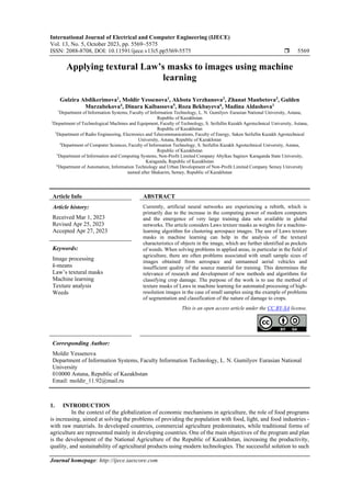 International Journal of Electrical and Computer Engineering (IJECE)
Vol. 13, No. 5, October 2023, pp. 5569~5575
ISSN: 2088-8708, DOI: 10.11591/ijece.v13i5.pp5569-5575  5569
Journal homepage: http://ijece.iaescore.com
Applying textural Law’s masks to images using machine
learning
Gulzira Abdikerimova1
, Moldir Yessenova1
, Akbota Yerzhanova2
, Zhanat Manbetova3
, Gulden
Murzabekova4
, Dinara Kaibassova5
, Roza Bekbayeva6
, Madina Aldashova1
1
Department of Information Systems, Faculty of Information Technology, L. N. Gumilyov Eurasian National University, Astana,
Republic of Kazakhstan
2
Department of Technological Machines and Equipment, Faculty of Technology, S. Seifullin Кazakh Agrotechnical University, Astana,
Republic of Kazakhstan
3
Department of Radio Engineering, Electronics and Telecommunications, Faculty of Energy, Saken Seifullin Kazakh Agrotechnical
University, Astana, Republic of Kazakhstan
4
Department of Computer Sciences, Faculty of Information Technology, S. Seifullin Кazakh Agrotechnical University, Astana,
Republic of Kazakhstan
5
Department of Information and Computing Systems, Non-Profit Limited Company Abylkas Saginov Karaganda State University,
Karaganda, Republic of Kazakhstan
6
Department of Automation, Information Technology and Urban Development of Non-Profit Limited Company Semey University
named after Shakarim, Semey, Republic of Kazakhstan
Article Info ABSTRACT
Article history:
Received Mar 1, 2023
Revised Apr 25, 2023
Accepted Apr 27, 2023
Currently, artificial neural networks are experiencing a rebirth, which is
primarily due to the increase in the computing power of modern computers
and the emergence of very large training data sets available in global
networks. The article considers Laws texture masks as weights for a machine-
learning algorithm for clustering aerospace images. The use of Laws texture
masks in machine learning can help in the analysis of the textural
characteristics of objects in the image, which are further identified as pockets
of weeds. When solving problems in applied areas, in particular in the field of
agriculture, there are often problems associated with small sample sizes of
images obtained from aerospace and unmanned aerial vehicles and
insufficient quality of the source material for training. This determines the
relevance of research and development of new methods and algorithms for
classifying crop damage. The purpose of the work is to use the method of
texture masks of Laws in machine learning for automated processing of high-
resolution images in the case of small samples using the example of problems
of segmentation and classification of the nature of damage to crops.
Keywords:
Image processing
k-means
Law’s textural masks
Machine learning
Texture analysis
Weeds
This is an open access article under the CC BY-SA license.
Corresponding Author:
Moldir Yessenova
Department of Information Systems, Faculty Information Technology, L. N. Gumilyov Eurasian National
University
010000 Astana, Republic of Kazakhstan
Email: moldir_11.92@mail.ru
1. INTRODUCTION
In the context of the globalization of economic mechanisms in agriculture, the role of food programs
is increasing, aimed at solving the problems of providing the population with food, light, and food industries -
with raw materials. In developed countries, commercial agriculture predominates, while traditional forms of
agriculture are represented mainly in developing countries. One of the main objectives of the program and plan
is the development of the National Agriculture of the Republic of Kazakhstan, increasing the productivity,
quality, and sustainability of agricultural products using modern technologies. The successful solution to such
 