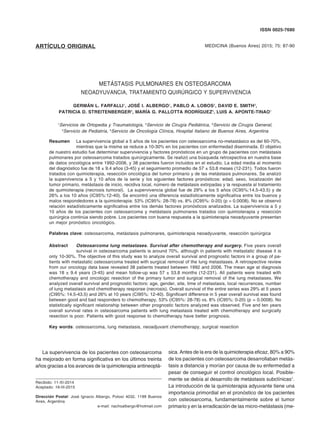 METÁSTASIS PULMONARES EN OSTEOSARCOMA. TRATAMIENTO 87
ARTÍCULO ORIGINAL MEDICINA (Buenos Aires) 2015; 75: 87-90
ISSN 0025-7680
METÁSTASIS PULMONARES EN OSTEOSARCOMA
NEOADYUVANCIA, TRATAMIENTO QUIRÚRGICO Y SUPERVIVENCIA
GERMÁN L. FARFALLI1
, JOSÉ I. ALBERGO1
, PABLO A. LOBOS2
, DAVID E. SMITH3
,
PATRICIA D. STREITENBERGER4
, MARÍA G. PALLOTTA RODRÍGUEZ5
, LUIS A. APONTE-TINAO1
1
Servicios de Ortopedia y Traumatología, 2
Servicio de Cirugía Pediátrica, 3
Servicio de Cirugía General,
4
Servicio de Pediatría, 5
Servicio de Oncología Clínica, Hospital Italiano de Buenos Aires, Argentina
Resumen	 La supervivencia global a 5 años de los pacientes con osteosarcoma no-metastásico es del 60-70%,
	 mientras que la misma se reduce a 10-30% en los pacientes con enfermedad diseminada. El objetivo
de nuestro estudio fue determinar supervivencia y factores pronósticos en un grupo de pacientes con metástasis
pulmonares por osteosarcoma tratados quirúrgicamente. Se realizó una búsqueda retrospectiva en nuestra base
de datos oncológica entre 1992-2006, y 38 pacientes fueron incluidos en el estudio. La edad media al momento
del diagnóstico fue de 18 ± 9.4 años (3-45) y el seguimiento promedio de 57 ± 53.8 meses (12-231). Todos fueron
tratados con quimioterapia, resección oncológica del tumor primario y de las metástasis pulmonares. Se analizó
la supervivencia a 5 y 10 años de la serie y los siguientes factores pronósticos: edad, sexo, localización del
tumor primario, metástasis de inicio, recidiva local, número de metástasis extirpadas y la respuesta al tratamiento
de quimioterapia (necrosis tumoral). La supervivencia global fue de 29% a los 5 años (IC95%:14.5-43.5) y de
26% a los 10 años (IC95%:12-40). Se encontró una diferencia estadísticamente significativa entre los buenos y
malos respondedores a la quimioterapia: 53% (IC95%: 28-78) vs. 8% (IC95%: 0-20) (p = 0.0008). No se observó
relación estadísticamente significativa entre los demás factores pronósticos analizados. La supervivencia a 5 y
10 años de los pacientes con osteosarcoma y metástasis pulmonares tratados con quimioterapia y resección
quirúrgica continúa siendo pobre. Los pacientes con buena respuesta a la quimioterapia neoadyuvante presentan
un mejor pronóstico oncológico.
Palabras clave: osteosarcoma, metástasis pulmonares, quimioterapia neoadyuvante, resección quirúrgica
Abstract	 Osteosarcoma lung metastases. Survival after chemotherapy and surgery. Five years overall
	 survival in osteosarcoma patients is around 70%, although in patients with metastatic disease it is
only 10-30%. The objective of this study was to analyze overall survival and prognostic factors in a group of pa-
tients with metastatic osteosarcoma treated with surgical removal of the lung metastases. A retrospective review
from our oncology data base revealed 38 patients treated between 1992 and 2006. The mean age at diagnosis
was 18 ± 9.4 years (3-45) and mean follow-up was 57 ± 53.8 months (12-231). All patients were treated with
chemotherapy and oncologic resection of the primary tumor and surgical removal of the lung metastases. We
analyzed overall survival and prognostic factors: age, gender, site, time of metastasis, local recurrences, number
of lung metastasis and chemotherapy response (necrosis). Overall survival of the entire series was 29% at 5 years
(CI95%: 14.5-43.5) and 26% at 10 years (CI95%: 12-40). Significant difference in 5 year overall survival was found
between good and bad responders to chemotherapy, 53% (IC95%: 28-78) vs. 8% (IC95%: 0-20) (p = 0.0008). No
statistically significant relationship between other prognostic factors analyzed was observed. Five and ten years
overall survival rates in osteosarcoma patients with lung metastasis treated with chemotherapy and surgically
resection is poor. Patients with good response to chemotherapy have better prognosis.
Key words: osteosarcoma, lung metastasis, neoadjuvant chemotherapy, surgical resection
Recibido: 11-XI-2014	
Aceptado: 16-III-2015
Dirección Postal: José Ignacio Albergo, Potosí 4032, 1199 Buenos
Aires, Argentina
e-mail: nachoalbergo@hotmail.com
La supervivencia de los pacientes con osteosarcoma
ha mejorado en forma significativa en los últimos treinta
años gracias a los avances de la quimioterapia antineoplá-
sica. Antes de la era de la quimioterapia eficaz, 80% a 90%
de los pacientes con osteosarcoma desarrollaban metás-
tasis a distancia y morían por causa de su enfermedad a
pesar de conseguir el control oncológico local. Posible-
mente se debía al desarrollo de metástasis subclínicas1
.
La introducción de la quimioterapia adyuvante tiene una
importancia primordial en el pronóstico de los pacientes
con osteosarcoma, fundamentalmente sobre el tumor
primario y en la erradicación de las micro-metástasis (me-
 