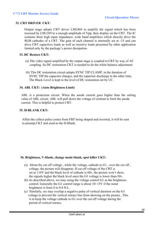 V772 CRT Monitor Service Guide
                                                                       Circuit Operation Theory
 32. CRT DRIVER CKT:
       Output stage adopts CRT driver LM2468 to amplify the signal which has been
       recessed by LM1269 to a enough amplitude of Vpp, then display on the CRT. The IC
       contains three high input impedance, wide band amplifiers which directly drive the
       RGB cathodes of a CRT. The gain of each channel is internally set at -15 and can
       drive CRT capacitive loads as well as resistive loads presented by other application
       limited only by the package’s power dissipation.
    33. DC Restore CKT:
        (a) The video signal amplified by the output stage is coupled to CRT by way of AC
            coupling. So DC restoration CKT is needed to do the white balance adjustment.

        (b) This DC restoration circuit adopts SYNC TIP CLAMP, in the duration of
           SYNC TIP the capacitor charges, and the capacitor discharge in the other time.
           The Black Level is kept to the level of DC restoration set by UC.

    34. ABL CKT: (Auto Brightness Limit)

     ABL is a protection circuit. When the anode current goes higher than the setting
     value of ABL circuit. ABL will pull down the voltage of contrast to limit the anode
     current. This is helpful to protect CRT.

    35. H-BLANK CKT:

     Affair the collect pulse comes from FBT being shaped and inverted, it will be sent
     to preamp CKT and used as the H-Blank.




    36. Brightness, V-blank, change mode blank, spot killer CKT:

       (a) About the cut off voltage , while the voltage, cathode to G1 , over the cut off ,
           voltage, the picture will disappear, If cut off voltage of the CRT is
           set at 110V and the black level of cathode is 60v, the picture won’t show,
           the signals higher the black level once the G1 voltage is lower than-50v.
       (b) As described above, we may using the voltage control G1 as the brightness
           control. Generally the G1 control range is about 10~15V if the raster
           brightness is form 0 to 0.8 ft-L.
       (c) Similarly, we may overlap a negative pulse of vertical duration on the G1
          voltage to prevent the vertical retrace line from showing on the picture , This
           is to keep the voltage cathode to G1 over the cut off voltage during the
           period of vertical retrace.

                                                                                                  18
                                          Confidential
 