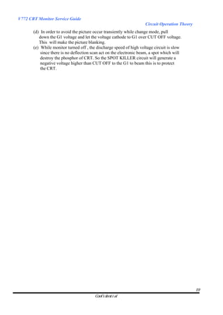 V772 CRT Monitor Service Guide
                                                                     Circuit Operation Theory
       (d) In order to avoid the picture occur transiently while change mode, pull
          down the G1 voltage and let the voltage cathode to G1 over CUT OFF voltage.
          This will make the picture blanking.
       (e) While monitor turned off , the discharge speed of high voltage circuit is slow
           since there is no deflection scan act on the electronic beam, a spot which will
           destroy the phosphor of CRT. So the SPOT KILLER circuit will generate a
           negative voltage higher than CUT OFF to the G1 to beam this is to protect
           the CRT.




                                                                                                19
                                         Confidential
 